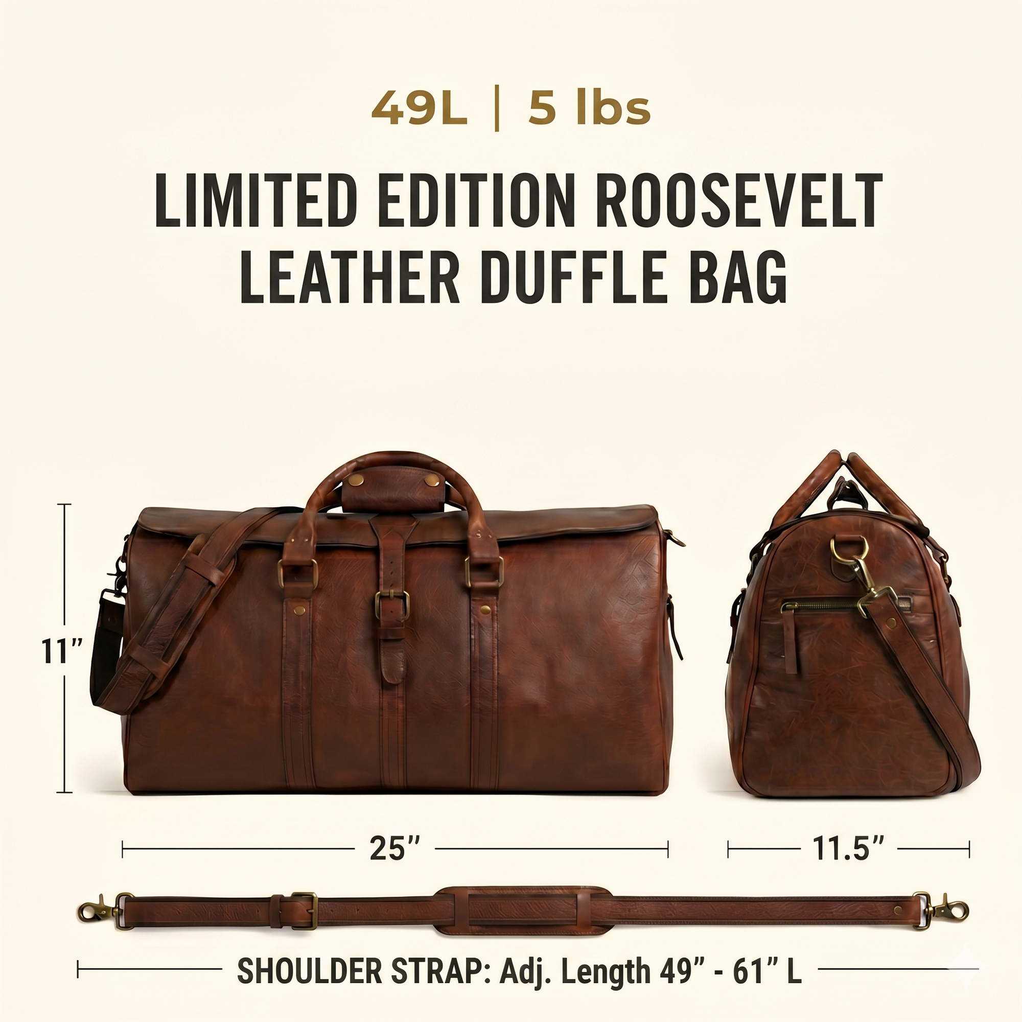 The Limited Edition Roosevelt Leather Duffle Bag is a full-grain water buffalo leather duffle built for travel and everyday carry.

Specifications

Exterior dimensions: 25 inches long, 11.5 inches wide, 11 inches high. Shoulder strap length: 61 inches fully extended, 49 inches at shortest setting. Total weight: 5 pounds (5 lbs / 2.27 kg). Material: full-grain water buffalo leather. Lining: 80% cotton, 20% polyester canvas. Hardware: genuine brass and iron. Zippers: YKK.